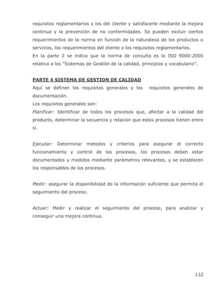 requisitos reglamentarios y los del cliente y satisfacerle mediante la mejora
continua y la prevención de no conformidades. Se pueden excluir ciertos
requerimientos de la norma en función de la naturaleza de los productos o
servicios, los requerimientos del cliente o los requisitos reglamentarios.
En la parte 2 se indica que la norma de consulta es la ISO 9000:2000
relativa a los ―Sistemas de Gestión de la calidad, principios y vocabulario‖.


PARTE 4 SISTEMA DE GESTION DE CALIDAD
Aquí se definen los requisitos generales y los        requisitos generales de
documentación.
Los requisitos generales son:
Planificar: Identificar de todos los procesos que, afectar a la calidad del
producto, determinar la secuencia y relacion que estos procesos tienen entre
sí.


Ejecutar: Determinar metodos y         criterios para asegurar el      correcto
funcionamiento y control de los procesos, los procesos deben estar
documentados y medidos mediante parámetros relevantes, y se establecen
los responsables de los procesos.


Medir: asegurar la disponibilidad de la información suficiente que permita el
seguimiento del proceso.


Actuar: Medir y realizar el seguimiento del proceso, para analizar y
conseguir una mejora continua.




                                                                             132
 
