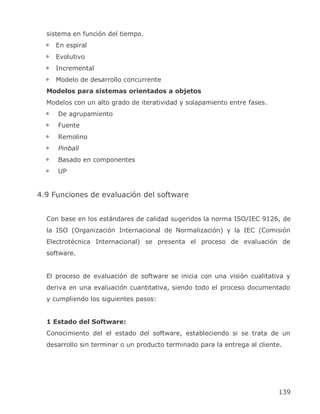 sistema en función del tiempo.
     En espiral
     Evolutivo
     Incremental
     Modelo de desarrollo concurrente
  Modelos para sistemas orientados a objetos
  Modelos con un alto grado de iteratividad y solapamiento entre fases.
     De agrupamiento
     Fuente
     Remolino
     Pinball
     Basado en componentes
     UP


4.9 Funciones de evaluación del software


  Con base en los estándares de calidad sugeridos la norma ISO/IEC 9126, de
  la ISO (Organización Internacional de Normalización) y la IEC (Comisión
  Electrotécnica Internacional) se presenta el proceso de evaluación de
  software.


  El proceso de evaluación de software se inicia con una visión cualitativa y
  deriva en una evaluación cuantitativa, siendo todo el proceso documentado
  y cumpliendo los siguientes pasos:


  1 Estado del Software:
  Conocimiento del el estado del software, estableciendo si se trata de un
  desarrollo sin terminar o un producto terminado para la entrega al cliente.




                                                                           139
 
