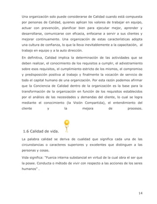 Una organización solo puede considerarse de Calidad cuando está compuesta
por personas de Calidad, quienes aplican los valores de trabajar en equipo,
actuar con prevención, planificar bien para ejecutar mejor, aprender y
desarrollarse, comunicarse con eficacia, enfocarse a servir a sus clientes y
mejorar continuamente. Una organización de estas características adopta
una cultura de confianza, lo que la lleva inevitablemente a la capacitación, al
trabajo en equipo y a la auto dirección.

En definitiva, Calidad implica la determinación de las actividades que se
deben realizar, el conocimiento de los requisitos a cumplir, el adiestramiento
sobre esos requisitos, el cumplimiento estricto de los mismos, el compromiso
y predisposición positiva al trabajo y finalmente la vocación de servicio de
todo el capital humano de una organización. Por esta razón podemos afirmar
que la Conciencia de Calidad dentro de la organización es la base para la
transformación de la organización en función de los requisitos establecidos
por el análisis de las necesidades y demandas del cliente, lo cual se logra
mediante el conocimiento (la Visión Compartida), el entendimiento del
cliente         y           la          mejora           de           procesos.




1.6 Calidad de vida.

La palabra calidad se deriva de cualidad que significa cada una de las
circunstancias o caracteres superiores y excelentes que distinguen a las
personas y cosas.

Vida significa: ―Fuerza interna substancial en virtud de la cual obra el ser que
la posee. Conducta o método de vivir con respecto a las acciones de los seres
humanos‖ .




                                                                             14
 