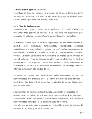 2 Identificar el tipo de software:
Especificar el tipo de software a evaluar, si es un sistema operativo,
software de seguridad, software de ofimática, lenguaje de programación,
base de datos, aplicativo a la medida, entre otros.


3 Perfiles de Evaluadores:
Teniendo como marco conceptual al estándar ISO [ISO/IEC9126], se
consideran tres perfiles de usuario, a un alto nivel de abstracción para
desarrollo de software, usuarios finales, desarrolladores, y gerentes.


El estándar afirma que la relativa importancia de las características de
calidad   (como       usabilidad,   funcionalidad,    confiabilidad,   eficiencia,
portabilidad, y mantenibilidad y calidad en uso) varían dependiendo del
punto de vista considerado y de la critica de los componentes del software a
evaluar. La visión del usuario final, concierne al interés de los mismos en
usar el software, como así también su ejecución, su eficiencia, su facilidad
de uso, entre otros aspectos. Los usuarios finales no están interesados en
características internas o de desarrollo del software (sin embargo, atributos
internos contribuyen a la calidad de uso).


La visión de calidad del desarrollador debe considerar no sólo los
requerimientos del software para la visión del usuario sino también la
calidad para los desarrollos intermedios resultantes de las actividades de la
fase de desarrollo.


Se debe tener en cuenta que los desarrolladores están preocupados en
características de calidad del software como mantenibilidad y portabilidad.
La visión de calidad del gerente es una visión integradora, que incorporar
requerimientos de negocio a las características individuales.
Ejemplo, un gerente esta interesado en el equilibrio entre la mejora del
software y los costos y tiempos establecidos.

                                                                             140
 