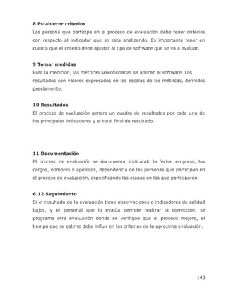 8 Establecer criterios
Las persona que participa en el proceso de evaluación debe tener criterios
con respecto al indicador que se esta analizando, Es importante tener en
cuenta que el criterio debe ajustar al tipo de software que se va a evaluar.


9 Tomar medidas
Para la medición, las métricas seleccionadas se aplican al software. Los
resultados son valores expresados en las escalas de las métricas, definidos
previamente.


10 Resultados
El proceso de evaluación genera un cuadro de resultados por cada uno de
los principales indicadores y el total final de resultado.




11 Documentación
El proceso de evaluación se documenta, indicando la fecha, empresa, los
cargos, nombres y apellidos, dependencia de las personas que participan en
el proceso de evaluación, especificando las etapas en las que participaron.


6.12 Seguimiento
Si el resultado de la evaluación tiene observaciones o indicadores de calidad
bajos, y el personal que lo evalúa permite realizar la corrección, se
programa otra evaluación donde se verifique que el proceso mejora, el
tiempo que se estime debe influir en los criterios de la aproxima evaluación.




                                                                           143
 