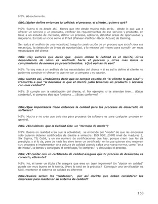 MSV: Absoutamente.

ERG:¿Quien define entonces la calidad: el proceso, el cliente...quien o qué?

MSV: Bueno si es desde ahí, tienes que irte desde mucho más atrás, desde lo que vas a
ofrecer un servicio y un producto, verificar los requerimientos de ese servicio y producto, en
base a un estudio de mercado, definir un proceso, aplicarlo, detectar áreas de oportunidad y
mejorarlo. Es todo un ciclo como el PHVA (Planear-Verificar-Hacer-Actuar) de Deming.

Se realiza el análisis de una necesidad, luego la construcción de un proceso que satisficiera esa
necesidad, la detección de áreas de oportunidad, y la mejora del mismo para cumplir con esas
necesidades del cliente

ERG: Hay autores que dicen que      quien define la calidad es el cliente, otros
dependiendo de cómo es realizado hacia el proceso y otros mas hacia el
cumplimiento de normas ya preestablecidas. ¿Qué opinas de eso?

MSV: Yo voy mas a un análisis de las necesidades del cliente y si es así lo define el cliente no
podemos construir ni ofrecer lo que no van a compara o no usarán.

ERG: Siendo así, ¿Podríamos decir que se cumple aquello de "al cliente lo que pida" y
traducirlo a que "si hacemos lo que el cliente pidió tenemos un producto o servicio
con mas calidad"?

MSV: Si cumple con la satisfacción del cliente, sí. Por ejemplo: si te atienden bien... ¿Estas
contenta?, si compras algo que funciona ... ¿Estas conforme?



ERG:¿Que importancia tiene entonces la calidad para los procesos de desarrollo de
software?

MSV: Mucha y no creo que solo sea para procesos de software es para cualquier proceso en
general.

ERG: ¿Consideras que la Calidad solo un “termino de moda”?

MSV: Bueno en realidad creo que la actualidad, se entiende por ―moda‖ de que las empresas
solo quieren obtener certificados de diestra a siniestra: ISO 9001,CMMI nivel de madurez 5,
Six Sigma, TIL Cobit, y un sin numero de certificaciones que hay, porque creen que les da
prestigio, y si lo da, pero de nada les sirve tener un certificado en lo que quieran sino mejoran
sus procesos e implementan una cultura de calidad cuando salga una nueva norma, como "esta
de moda", la tomas y consigues el certificado,‖lo compras‖ y descuidas el proceso.

ERG: ¿El contar con un certificado de calidad asegura que tu proceso de desarrollo es
correcto, eficiente?

MSV: No, el tener un título ¿Te asegura que eres un buen ingeniero? Un ―doctor en calidad‖
puede ser muy bueno en la teoría, ¿Pero lo será en la práctica? Conseguir una certificación es
fácil, mantener el sistema de calidad es diferente

ERG:¿Cuales serian los “cuidados”,    por así decirlo que deben considerar las
empresas para mantener su sistema de calidad?




                                                                                            158
 