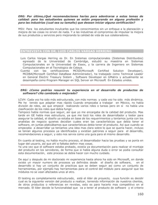 ERG: Por último,¿Qué recomendaciones harías para adentrarse a estos temas de
calidad: para los estudiantes quienes se están preparando en alguna profesión y
para las industrias (cual sea su tamaño) que desean iniciar alguna certificación?

MSV: Para los estudiantes inculcarles que los conocimientos sin un enfoque a la planeación y
mejora de las cosas no sirven de nada. Y a las industrias el compromiso de impulsar la mejora
de sus productos y servicios pero mejorando la calidad de vida de sus colaboradores.




 ENTREVISTA CON DR. LUIS CARLOS VARGAS HERRING

 Luis Carlos Vargas Herring es Dr. En Sistemas computacionales (Sistemas Distribuidos)
   egresado de la Universidad de Cambridge, estudió su maestria en Sistemas
   Computacionales en la Universidad de Essex, y la carrera de Ingeniero en Sistemas
   Computacionales en el Tecnologico de Celaya.
 Cuenta    con   las   certificaciones  MCSD(Microsoft  Certified  Solution  Developer),
   MCDBA(Microsoft Certified DataBase Administrador), ha trabajado como Technical Leader
   en General Electric Treasury Sistem , Software Developer en GMatrix y actualmente se
   desempeña como Program Manager en SQL Server en Microsoft En Estados unidos.
 ________________________________________________________

 ERG: ¿Como podrías resumir tu experiencia en el desarrollo de productos de
  software? ¿Ha cambiado o mejorado?

LCVH: Cada vez ha sido más estructurada, con más normas y cada vez ha sido más dinámica.
Me he tenido que adaptar mas rápido Cuando empezaba a trabajar en México, no había
división de roles, así que empecé realizando varios roles o tareas pero en sí no había una
clasificación de los roles que debía fungir.
Tampoco había normas que seguir, así que yo me encargaba de la calidad del producto. Mas
tarde en GE había mas estructura, ya que me tocó los roles de desarrollador y tester para
asegurar la calidad, el diseño ya estaba en base de los requerimientos y teníamos junta con los
analistas de negocio quienes decidían cuales eran las características que debía tener el
software, en juntas platicábamos que características debía tener el producto. Así que cuando se
empezaba a desarrollar ya teníamos una idea mas clara sobre lo que se quería hacer, incluso
se tenían algunos procesos ya identificados y existían patrones a seguir para el desarrollo,
recomendaciones a seguir, y esto nos servia como una guía para el mismo desarrollo.

En cuanto al testing, no había mucho proceso, el desarrollador hacia las pruebas y se ponía en
lugar del usuario, así que ahí si faltaba definir mas cosas.
Ya una vez que el software estaba probado, existía ya documentación para realizar el montaje
del producto en los servidores, de forma que si había alguna duda o error se podía consultar
esta documentación, este proceso se debía hacer con mucho cuidado.

De aquí y después de mi doctorado mi experiencia hasta ahora ha sido en Microsoft, en donde
existe un mayor numero de procesos ya definidos desde el diseño de software,           en el
desarrollo si hay un conjunto de practicas que se deben seguir así como un conjunto de
herramientas, por ejemplo hay herramientas para el control del módulo para asegurar que los
módulos no se vean afectados unos al otro.

El testing es completamente estructurado, está el líder de proyecto, cuya función es decidir
cual es la siguiente versión del producto a realizar, teniendo información de nuestros clientes,
de otros productos o referencias en revistas, esto es para hacerlo mas competitivo en el
mercado. El líder decide la funcionalidad que va a tener el producto de software y el criterio

                                                                                           160
 