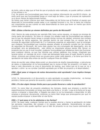 de éxito, esto es algo que al final de que el producto esta realizado, se puede calificar y decidir
si fue exitoso o no.
P ej. Se quiere una funcionalidad para hacer una replicar información de una BD El criterio de
éxito seria que esa funcionalidad tenga un nivel bajo de fallos y que el proceso de replicación
va a durar menos de determinado tiempo.
Se tienen que tomar criterios que sean mesurables de tal forma que al finalizar el equipo que
desarrolló la funcionalidad pueda saber si en realidad funcionó o no. Por lo tanto los criterios
son importantes ya que cuando se está desarrollando se tiene que tener en mente que dicho
criterio debe cumplirse.

ERG: ¿Estos criterios ya vienen definidos por parte de Microsoft?

CVH: Dentro de cada producto por ejemplo SWL tiene varios equipos, un equipo se encarga de
cierta parte del producto. Se tiene un consejo (no añaden nada de funcionalidad que asegura
que lo que los equipos hacen tenga o cumpla ciertas normas de calidad; entonces ese consejo
se encarga de varios aspectos, por ejemplo dentro de ese consejo hay un equipo que se
encarga de seguridad conformado de 3 o 4 personas expertas en seguridad y que es encargan
que cualquier funcionalidad que nuestros equipos añaden al producto cumpla con las normas
de seguridad de Microsoft. Así como éste equipo hay otro encargado del desempeño, otro de
privacidad, otro de globalización, esto último es importante porque siendo SQL Server un
producto que se usa a nivel mundial, cualquier funcionalidad que añadamos tiene que funcionar
para cualquier idioma, ya que hay idiomas que utilizan palabras muy largas, imagínate que
quieras poner un mensaje de error y éste sea demasiado largo para el lugar donde lo quieras
ubicar…entonces ese consejo tiene sus grupos para cuidar cada aspecto, y se tiene que tener la
aprobación de todos ellos antes de escribir cualquier línea de código.

Antes de escribir este código debe existir un documento de diseño (pseudocódigo, y estructuras
de datos a implementar en la funcionalidad) ese lo revisa el líder de proyecto y el tester, en
base a este documento se crea el documento de testing, que indica que es lo que se va a
aprobar y cómo se va a probar (también aprobado por el líder de proyecto y el desarrollador)

ERG: ¿Qué pasa si ninguno de estos documentos está aprobado? ¿Les implica tiempo
y costo?

LCVH: Si, básicamente si el documento no esta aprobado no puedes implementar, es tiempo
perdido y tienes que ponerte de acuerdo y poder solucionar el problema.

ERG: ¿Te dan algún tiempo límite para que pueda llevarse a cabo la aprobación?

LCVH: Yo como líder de proyecto establezco los tiempos, desde que empiezo a escribir las
especificaciones funcionales yo tengo que darle una fecha a mi jefe y esa es la fecha en la que
vamos a empezar a desarrollar, si llegado ese plazo no se ha empezado a desarrollar mi jefe
empieza a presionar obviamente, entonces yo como líder tengo que preocuparme por que mi
equipo pueda empezar a desarrollar en esa fecha.

ERG: ¿ Y qué pasa si tu te adelantas a las fechas?
LCVH: No pasa nada, cualquier tiempo que tu puedas ahorrar y tienes la aprobación de todas
las personas requeridas, del consejo y mi equipo, pues adelante. Generalmente no pasa.
Cuando ocurre esto puede significar que el líder de proyecto no es muy bueno estimando los
tiempos.




                                                                                              161
 
