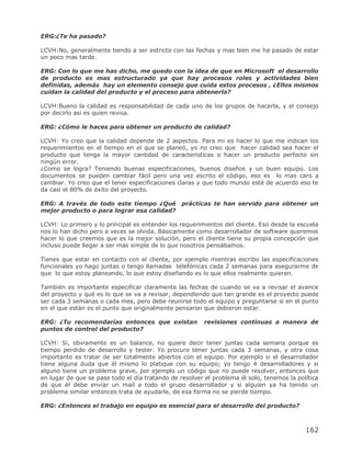 ERG:¿Te ha pasado?

LCVH:No, generalmente tiendo a ser estricto con las fechas y mas bien me ha pasado de estar
un poco mas tarde.

ERG: Con lo que me has dicho, me quedo con la idea de que en Microsoft el desarrollo
de producto es mas estructurado ya que hay procesos roles y actividades bien
definidas, además hay un elemento consejo que cuida estos procesos , ¿Ellos mismos
cuidan la calidad del producto y el proceso para obtenerla?

LCVH:Bueno la calidad es responsabilidad de cada uno de los grupos de hacerla, y el consejo
por decirlo así es quien revisa.

ERG: ¿Cómo le haces para obtener un producto de calidad?

LCVH: Yo creo que la calidad depende de 2 aspectos. Para mi es hacer lo que me indican los
requerimientos en el tiempo en el que se planeó, yo no creo que hacer calidad sea hacer el
producto que tenga la mayor cantidad de características o hacer un producto perfecto sin
ningún error.
¿Como se logra? Teniendo buenas especificaciones, buenos diseños y un buen equipo. Los
documentos se pueden cambiar fácil pero una vez escrito el código, eso es lo mas caro a
cambiar. Yo creo que el tener especificaciones claras y que todo mundo esté de acuerdo eso te
da casi el 80% de éxito del proyecto.

ERG: A través de todo este tiempo ¿Qué           prácticas te han servido para obtener un
mejor producto o para lograr esa calidad?

LCVH: Lo primero y lo principal es entender los requerimientos del cliente. Eso desde la escuela
nos lo han dicho pero a veces se olvida. Básicamente como desarrollador de software queremos
hacer lo que creemos que es la mejor solución, pero el cliente tiene su propia concepción que
incluso puede llegar a ser mas simple de lo que nosotros pensábamos.

Tienes que estar en contacto con el cliente, por ejemplo mientras escribo las especificaciones
funcionales yo hago juntas o tengo llamadas telefónicas cada 2 semanas para asegurarme de
que lo que estoy planeando, lo que estoy diseñando es lo que ellos realmente quieren.

También es importante especificar claramente las fechas de cuando se va a revisar el avance
del proyecto y qué es lo que se va a revisar, dependiendo que tan grande es el proyecto puede
ser cada 3 semanas o cada mes, pero debe reunirse todo el equipo y preguntarse si en el punto
en el que están es el punto que originalmente pensaron que debieron estar.

ERG: ¿Tu recomendarías entonces que existan              revisiones continuas a manera de
puntos de control del producto?

LCVH: Si, obviamente es un balance, no quiere decir tener juntas cada semana porque es
tiempo perdido de desarrollo y tester. Yo procuro tener juntas cada 3 semanas, y otra cosa
importante es tratar de ser totalmente abiertos con el equipo. Por ejemplo si el desarrollador
tiene alguna duda que él mismo lo platique con su equipo; yo tengo 4 desarrolladores y si
alguno tiene un problema grave, por ejemplo un código que no puede resolver, entonces que
en lugar de que se pase todo el día tratando de resolver el problema él solo, tenemos la política
de que él debe enviar un mail a todo el grupo desarrollador y si alguien ya ha tenido un
problema similar entonces trata de ayudarle, de esa forma no se pierde tiempo.

ERG: ¿Entonces el trabajo en equipo es esencial para el desarrollo del producto?



                                                                                            162
 