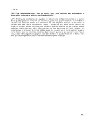 LCVH: Si.

ERG:¿Qué recomendaciones que tu harías para que quienes van empezando a
desarrollar software, a quienes están estudiando?

LCVH: Práctica. La práctica les va a ayudar, hay obviamente ciertos mecanismos en la carrera
donde puedes practicar como son las residencias, pero si se quieren dedicar a la industria de
software que entonces tomen sus residencias en una empresa dedicada al desarrollo de
software sino van a estar perdiendo su tiempo. Y lo otro de eso, antes de eso hay muchos
proyectos de Open Source, de código libre que están abiertos para que los que quieran pueden
participar colaborando con ellos, ellos cuentan con una estructura de cómo trabajar, hay
personas que se encargan de revisar código, otras dar consejos sobre cómo codificar, otras de
cómo diseñar para las próximas versiones. Que busquen que es lo que quieren hacer, hay de
todo, desde videojuegos hasta páginas web, pero también lo pueden hacer en su tiempo libre
para que vayan agarrando práctica de cómo debe trabajarse en equipo.




                                                                                        163
 