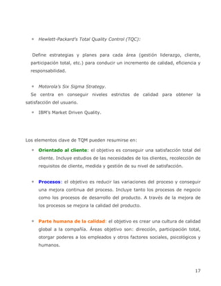 Hewlett-Packard’s Total Quality Control (TQC):


   Define estrategias y planes para cada área (gestión liderazgo, cliente,
  participación total, etc.) para conducir un incremento de calidad, eficiencia y
  responsabilidad.


      Motorola’s Six Sigma Strategy.
  Se centra en conseguir niveles estrictos de calidad para obtener la
satisfacción del usuario.

      IBM’s Market Driven Quality.




Los elementos clave de TQM pueden resumirse en:

      Orientado al cliente: el objetivo es conseguir una satisfacción total del
      cliente. Incluye estudios de las necesidades de los clientes, recolección de
      requisitos de cliente, medida y gestión de su nivel de satisfacción.


      Procesos: el objetivo es reducir las variaciones del proceso y conseguir
      una mejora continua del proceso. Incluye tanto los procesos de negocio
      como los procesos de desarrollo del producto. A través de la mejora de
      los procesos se mejora la calidad del producto.


      Parte humana de la calidad: el objetivo es crear una cultura de calidad
      global a la compañía. Áreas objetivo son: dirección, participación total,
      otorgar poderes a los empleados y otros factores sociales, psicológicos y
      humanos.




                                                                               17
 