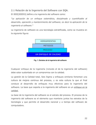 2.1 Relación de la Ingeniería del Software con SQA.
El IEEE[IEEE93] define a la ingeniería del software como:

“La aplicación de un enfoque sistemático, disciplinado y cuantificable al
desarrollo, operación y mantenimiento del software; es decir la aplicación de la
ingeniería al software.”

La ingeniería de software es una tecnología estratificada, como se muestra en
la siguiente figura:



                                    HERRAMIENTAS

                                        METODOS

                                       PROCESO

                             UN ENFOQUE DE CALIDAD


                           Fig. 1. Estratos de la ingeniería del software




Cualquier enfoque de la ingeniería (incluido el de la ingeniería del software)
debe estar sustentado en un compromiso con la calidad.

La gestión de la Calidad total, Seis Sigma y enfoques similares fomentan una
cultura de mejora continua del proceso, y es esta cultura la que al final
conduce al desarrollo de enfoques muy efectivos para la ingeniería del
software. La base que soporta a la ingeniería del software es un enfoque en la
calidad.

La base de la ingeniería del software es el estrato del proceso. El proceso de la
ingeniería del software es el elemento que mantiene juntos los estratos de la
tecnología y que permite el desarrollo racional y a tiempo del software de
computadora.




                                                                              22
 