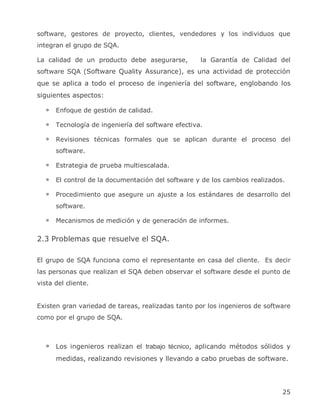 software, gestores de proyecto, clientes, vendedores y los individuos que
integran el grupo de SQA.

La calidad de un producto debe asegurarse,          la Garantía de Calidad del
software SQA (Software Quality Assurance), es una actividad de protección
que se aplica a todo el proceso de ingeniería del software, englobando los
siguientes aspectos:

      Enfoque de gestión de calidad.

      Tecnología de ingeniería del software efectiva.

      Revisiones técnicas formales que se aplican durante el proceso del
      software.

      Estrategia de prueba multiescalada.

      El control de la documentación del software y de los cambios realizados.

      Procedimiento que asegure un ajuste a los estándares de desarrollo del
      software.

      Mecanismos de medición y de generación de informes.

2.3 Problemas que resuelve el SQA.

El grupo de SQA funciona como el representante en casa del cliente. Es decir
las personas que realizan el SQA deben observar el software desde el punto de
vista del cliente.


Existen gran variedad de tareas, realizadas tanto por los ingenieros de software
como por el grupo de SQA.



      Los ingenieros realizan el trabajo técnico, aplicando métodos sólidos y
      medidas, realizando revisiones y llevando a cabo pruebas de software.




                                                                             25
 