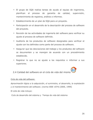 El grupo de SQA realiza tareas de ayuda al equipo de ingenieros,
      planifican     el   proceso   de   garantía   de   calidad,    supervisión,
      mantenimiento de registros, análisis e informes.

      Establecimiento de un plan de SQA para un proyecto.

      Participación en el desarrollo de la descripción del proceso de software
      del proyecto.

      Revisión de las actividades de ingeniería del software para verificar su
      ajuste al proceso de software definido.

      Auditoría de los productos de software designados para verificar el
      ajuste con los definidos como parte del proceso de software.

      Asegurar que las desviaciones del trabajo y los productos del software
      se documenten y se manejen de acuerdo con un procedimiento
      establecido.

      Registrar lo que no se ajuste a los requisitos e informar a sus
      superiores.



  2.4 Calidad del software en el ciclo de vida del mismo


Ciclo de vida del software:

Aproximación lógica a la adquisición, el suministro, el desarrollo, la explotación
y el mantenimiento del software. (norma IEEE 1074) [IEEE, 1999]

El ciclo de vida incluye:

Ciclo de desarrollo del sistema y Tiempo de vida del sistema




                                                                               26
 