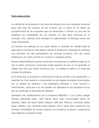Introducción

La calidad de los productos y servicios de software son una necesidad creciente
para todo tipo de usuarios de los mismos; por lo tanto es un factor de
competitividad de las empresas que los desarrollan y ofrecen ya que han de
satisfacer las necesidades de sus clientes, no sólo para continuar en el
mercado, sino, además para conseguir la superioridad, el liderazgo como una
meta empresarial.

La industria de software es un sector donde el concepto de calidad total ha
generado la revolución más radical, siendo la producción industrial de software
una actividad con alta participación de recursos humanos, cien por ciento
intelectual y en cierto sentido sin insumos ni materias primas.

Existen desarrolladores quienes continúan creyendo que la calidad es algo en lo
que se debe comenzar a preocupar hasta después de que se ha generado el
código pero hay que tomar conciencia que la calidad se aplica a lo largo del
proceso de software.

En el texto que se presenta a continuación trata de auxiliar a los estudiantes y
docentes de nivel superior a comprender los principales conceptos relacionados
con la calidad de software y los estándares definidos a nivel nacional e
internacional.; para que a su vez puedan ser aplicados en los proyectos en los
que se contemple el desarrollo de software.

Agradezco las colaboraciones de la empresa ADQUEM, a Luis Carlos Vargas
Herring (Microsoft USA), José Arturo Mora Soto (Universidad Carlos III
España), María del Rocío Patiño Palacios (IMB Gdl. México), Fernando Nuñez
Rojas (ITESI), Julio Armando Asato España (ITC), todos ellos exalumnos del
Instituto Tecnológico de Celaya, quienes me brindaron su apoyo y experiencia
para elaborar el presente texto.



                                                                              3
 