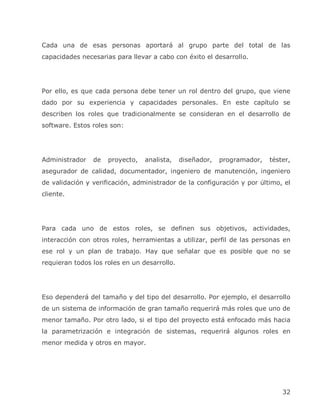 Cada una de esas personas aportará al grupo parte del total de las
capacidades necesarias para llevar a cabo con éxito el desarrollo.




Por ello, es que cada persona debe tener un rol dentro del grupo, que viene
dado por su experiencia y capacidades personales. En este capítulo se
describen los roles que tradicionalmente se consideran en el desarrollo de
software. Estos roles son:




Administrador   de   proyecto,   analista,    diseñador,   programador,   téster,
asegurador de calidad, documentador, ingeniero de manutención, ingeniero
de validación y verificación, administrador de la configuración y por último, el
cliente.




Para cada uno de estos roles, se definen sus objetivos, actividades,
interacción con otros roles, herramientas a utilizar, perfil de las personas en
ese rol y un plan de trabajo. Hay que señalar que es posible que no se
requieran todos los roles en un desarrollo.




Eso dependerá del tamaño y del tipo del desarrollo. Por ejemplo, el desarrollo
de un sistema de información de gran tamaño requerirá más roles que uno de
menor tamaño. Por otro lado, si el tipo del proyecto está enfocado más hacia
la parametrización e integración de sistemas, requerirá algunos roles en
menor medida y otros en mayor.




                                                                              32
 