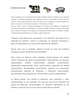 La fábula de la granja




Un día cualquiera, los animales de una granja decidieron hacer una fiesta, con el propósito
de pasar un momento agradable. Para organizar la fiesta, se reunieron el mismo día en la
mañana. Cada animal debía llevar algo a la fiesta. Como es lógico, a la vaca le pidieron la
leche. A la gallina, le tocó llevar los huevos. Y al chancho, el tocino.
En este caso, la vaca y la gallina participan de la fiesta. Sin embargo, el chancho se
encuentra involucrado. Su participación le obliga a entregar parte de si mismo como aporte
para la fiesta. Al chancho le toca aportar una cuota de sacrificio mayor. Lo anterior muestra
la diferencia entre participar en un evento y estar involucrado.



Tomemos esta fábula para caracterizar a los miembros del grupo de un
desarrollo de software. ¿Cómo se comportan, en general? ¿Participan o
están comprometidos en el proceso de desarrollo de software?


Parece claro que lo deseable, desde el punto de vista del problema
completo, es tener integrantes comprometidos.


Pero, ¿cómo se obtienen estos miembros comprometidos? ¿Es posible
―crear‖ miembros del grupo comprometidos? ¿Administrador de proyecto
comprometido,          analista       comprometido,           diseñador      comprometido,
programador comprometido, téster comprometido, asegurador de calidad
comprometido, documentador comprometido, ingeniero de manutención
comprometido,        ingeniero      de    validación     y    verificación   comprometido,
administrador de la configuración comprometido y cliente comprometido?


La fábula anterior nos enseña la diferencia entre participar y estar
comprometidos en una actividad. Es claro que para tener miembros del
equipo de desarrollo, comprometidos, es necesario capacitarlos en sus
deberes y derechos en el ciclo de vida del desarrollo de software.



                                                                                         34
 