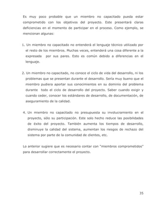 Es muy poco probable que un miembro no capacitado pueda estar
comprometido con los objetivos del proyecto. Este presentará claras
deficiencias en el momento de participar en el proceso. Como ejemplo, se
mencionan algunas:


1. Un miembro no capacitado no entenderá el lenguaje técnico utilizado por
  el resto de los miembros. Muchas veces, entenderá una cosa diferente a la
  expresada     por sus pares. Esto es común debido a diferencias en el
  lenguaje.


2. Un miembro no capacitado, no conoce el ciclo de vida del desarrollo, ni los
  problemas que se presentan durante el desarrollo. Sería muy bueno que el
  miembro pudiera aportar sus conocimientos en su dominio del problema
  durante     todo el ciclo de desarrollo del proyecto. Saber cuando exigir y
  cuando ceder, conocer los estándares de desarrollo, de documentación, de
  aseguramiento de la calidad.


4. Un miembro no capacitado no presupuesta su involucramiento en el
   proyecto, sólo su participación. Este solo hecho reduce las posibilidades
   de éxito del proyecto. También aumenta los tiempos de desarrollo,
   disminuye la calidad del sistema, aumentan los riesgos de rechazo del
   sistema por parte de la comunidad de clientes, etc.


Lo anterior sugiere que es necesario contar con ―miembros comprometidos‖
para desarrollar correctamente el proyecto.




                                                                           35
 