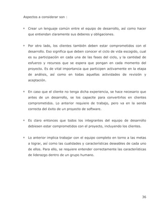 Aspectos a considerar son :


  Crear un lenguaje común entre el equipo de desarrollo, así como hacer
  que entiendan claramente sus deberes y obligaciones.


  Por otro lado, los clientes también deben estar comprometidos con el
  desarrollo. Eso significa que deben conocer el ciclo de vida escogido, cual
  es su participación en cada una de las fases del ciclo, y la cantidad de
  esfuerzo y recursos que se espera que pongan en cada momento del
  proyecto. Es de vital importancia que participen activamente en la etapa
  de análisis, así como en todas aquellas actividades de revisión y
  aceptación.


  En caso que el cliente no tenga dicha experiencia, se hace necesario que
  antes de un desarrollo, se los capacite para convertirlos en clientes
  comprometidos. Lo anterior requiere de trabajo, pero va en la senda
  correcta del éxito de un proyecto de software.


  Es claro entonces que todos los integrantes del equipo de desarrollo
  debiesen estar comprometidos con el proyecto, incluyendo los clientes.


  Lo anterior implica trabajar con el equipo completo en torno a las metas
  a lograr, así como las cualidades y características deseables de cada uno
  de ellos. Para ello, se requiere entender correctamente las características
  de liderazgo dentro de un grupo humano.




                                                                           36
 