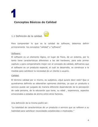 1 Conceptos Básicos de Calidad




1.1 Definición de la calidad.


Para   comprender   lo   que   es   la   calidad   de   software,   debemos   definir
primeramente los conceptos ―calidad‖ y ―software‖


Software:
El software es un elemento lógico, en lugar de físico, de un sistema, por lo
tanto tiene características diferentes a las del hardware, para este primer
capítulo y para compenetrarlo mejor con el concepto de calidad, definamos que
el software es un producto especial, el cual se desarrolla, se construye a la
medida para satisfacer la necesidad de un cliente o usuario.

Calidad:

El término calidad por si mismo, es subjetivo, ¿Qué quiere decir esto? Que si
quisiéramos definirla se obtendrían opiniones distintas, ya que un producto o
servicio puede ser juzgado de manera diferente dependiendo de la percepción
de cada persona, de la educación que tiene, su edad , experiencia, aspectos
emocionales o estados de ánimo entre otros factores.



Una definición de la misma podrá ser:

“La totalidad de características de un producto o servicio que se refieren a su
habilidad para satisfacer necesidades establecidas o implicadas.”



                                                                                   4
 