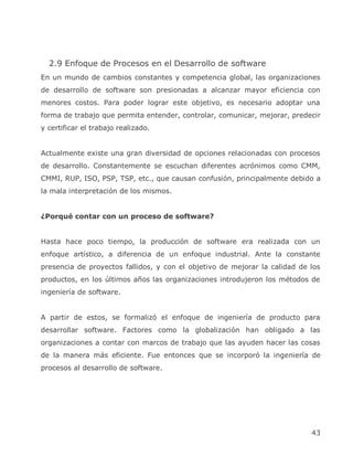 2.9 Enfoque de Procesos en el Desarrollo de software
En un mundo de cambios constantes y competencia global, las organizaciones
de desarrollo de software son presionadas a alcanzar mayor eficiencia con
menores costos. Para poder lograr este objetivo, es necesario adoptar una
forma de trabajo que permita entender, controlar, comunicar, mejorar, predecir
y certificar el trabajo realizado.


Actualmente existe una gran diversidad de opciones relacionadas con procesos
de desarrollo. Constantemente se escuchan diferentes acrónimos como CMM,
CMMI, RUP, ISO, PSP, TSP, etc., que causan confusión, principalmente debido a
la mala interpretación de los mismos.


¿Porqué contar con un proceso de software?


Hasta hace poco tiempo, la producción de software era realizada con un
enfoque artístico, a diferencia de un enfoque industrial. Ante la constante
presencia de proyectos fallidos, y con el objetivo de mejorar la calidad de los
productos, en los últimos años las organizaciones introdujeron los métodos de
ingeniería de software.


A partir de estos, se formalizó el enfoque de ingeniería de producto para
desarrollar software. Factores como la globalización han obligado a las
organizaciones a contar con marcos de trabajo que las ayuden hacer las cosas
de la manera más eficiente. Fue entonces que se incorporó la ingeniería de
procesos al desarrollo de software.




                                                                            43
 