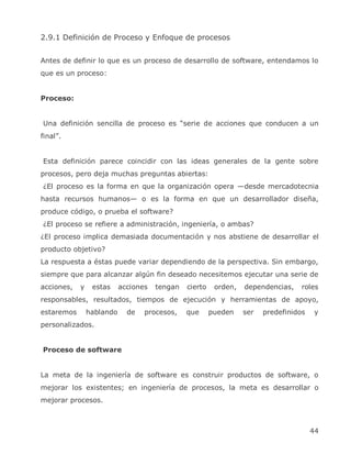 2.9.1 Definición de Proceso y Enfoque de procesos


Antes de definir lo que es un proceso de desarrollo de software, entendamos lo
que es un proceso:


Proceso:


Una definición sencilla de proceso es ―serie de acciones que conducen a un
final‖.


Esta definición parece coincidir con las ideas generales de la gente sobre
procesos, pero deja muchas preguntas abiertas:
¿El proceso es la forma en que la organización opera —desde mercadotecnia
hasta recursos humanos— o es la forma en que un desarrollador diseña,
produce código, o prueba el software?
¿El proceso se refiere a administración, ingeniería, o ambas?
¿El proceso implica demasiada documentación y nos abstiene de desarrollar el
producto objetivo?
La respuesta a éstas puede variar dependiendo de la perspectiva. Sin embargo,
siempre que para alcanzar algún fin deseado necesitemos ejecutar una serie de
acciones,   y    estas     acciones   tengan   cierto    orden,   dependencias,    roles
responsables, resultados, tiempos de ejecución y herramientas de apoyo,
estaremos       hablando     de   procesos,    que      pueden    ser   predefinidos    y
personalizados.


Proceso de software


La meta de la ingeniería de software es construir productos de software, o
mejorar los existentes; en ingeniería de procesos, la meta es desarrollar o
mejorar procesos.



                                                                                       44
 