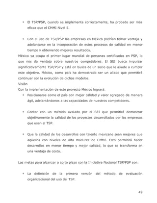 El TSP/PSP, cuando se implementa correctamente, ha probado ser más
     eficaz que el CMMI Nivel 5.


     Con el uso de TSP/PSP las empresas en México podrían tomar ventaja y
     adelantarse en la incorporación de estos procesos de calidad en menor
     tiempo y obteniendo mejores resultados.
México ya ocupa el primer lugar mundial de personas certificadas en PSP, lo
que nos da ventaja sobre nuestros competidores. El SEI busca impulsar
significativamente TSP/PSP y está en busca de un socio que le ayude a cumplir
este objetivo. México, como país ha demostrado ser un aliado que permitirá
continuar con la evolución de dichos modelos.
Visión
Con la implementación de este proyecto México logrará:
     Posicionarse como el país con mejor calidad y valor agregado de manera
     ágil, adelantándonos a las capacidades de nuestros competidores.


     Contar con un método avalado por el SEI que permitirá demostrar
     objetivamente la calidad de los proyectos desarrollados por las empresas
     que usan el TSP.


     Que la calidad de los desarrollos con talento mexicano sean mejores que
     aquellos con niveles de alta madurez de CMMI. Esto permitirá hacer
     desarrollos en menor tiempo y mejor calidad, lo que se transforma en
     una ventaja de costo.


Las metas para alcanzar a corto plazo con la Iniciativa Nacional TSP/PSP son:


     La   definición   de   la   primera   versión   del   método   de   evaluación
     organizacional del uso del TSP.



                                                                                49
 