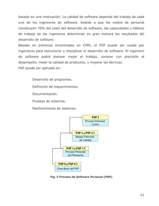 basado en una motivación: La calidad de software depende del trabajo de cada
uno de los ingenieros de software. Debido a que los costos de personal
constituyen 70% del costo del desarrollo de software, las capacidades y hábitos
de trabajo de los ingenieros determinan en gran manera los resultados del
desarrollo de software.
Basado en prácticas encontradas en CMM, el PSP puede ser usado por
ingenieros para estructurar y disciplinar el desarrollo de software. El ingeniero
de software podrá planear mejor el trabajo, conocer con precisión el
desempeño, medir la calidad de productos, y mejorar las técnicas.
PSP puede ser aplicado en:


         Desarrollo de programas.

         Definición de requerimientos.

         Documentación.

         Pruebas de sistemas.

         Mantenimiento de sistemas.




                    Fig. 5 Proceso de Software Personal (PSP)




                                                                              51
 