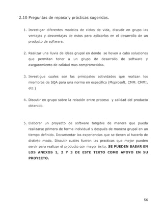 2.10 Preguntas de repaso y prácticas sugeridas.


  1. Investigar diferentes modelos de ciclos de vida, discutir en grupo las
    ventajas y desventajas de estos para aplicarlos en el desarrollo de un
    producto de software.


  2. Realizar una lluvia de ideas grupal en donde se lleven a cabo soluciones
    que     permitan   tener   a   un   grupo   de   desarrollo   de   software   y
    aseguramiento de calidad mas comprometidos.


  3. Investigue cuales son las principales actividades que realizan los
    miembros de SQA para una norma en específico (Moprosoft, CMM. CMMI,
    etc.)


  4. Discutir en grupo sobre la relación entre proceso y calidad del producto
    obtenido.




  5. Elaborar un proyecto de software tangible de manera que pueda
    realizarse primero de forma individual y después de manera grupal en un
    tiempo definido. Documentar las experiencias que se tienen al hacerlo de
    distinto modo. Discutir cuales fueron las practicas que mejor pueden
    servir para realizar el producto con mayor éxito. SE PUEDEN BASAR EN
    LOS ANEXOS 1, 2 Y 3 DE ESTE TEXTO COMO APOYO EN SU
    PROYECTO.




                                                                                  56
 