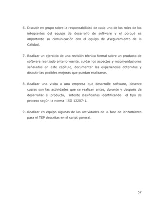 6. Discutir en grupo sobre la responsabilidad de cada uno de los roles de los
  integrantes del equipo de desarrollo de software y el porqué es
  importante su comunicación con el equipo de Aseguramiento de la
  Calidad.


7. Realizar un ejercicio de una revisión técnica formal sobre un producto de
  software realizado anteriormente, cuidar los aspectos y recomendaciones
  señaladas en este capítulo, documentar las experiencias obtenidas y
  discutir las posibles mejoras que puedan realizarse.


8. Realizar una visita a una empresa que desarrolle software, observe
  cuales son las actividades que se realizan antes, durante y después de
  desarrollar el producto,    intente clasificarlas identificando   el tipo de
  proceso según la norma ISO 12207-1.


9. Realizar en equipo algunas de las actividades de la fase de lanzamiento
  para el TSP descritas en el script general.




                                                                           57
 