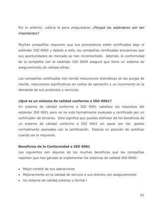 Por lo anterior, valdría la pena preguntarse: ¿Porqué los estándares son tan
importantes?


Muchas compañías requieren que sus proveedores estén certificados bajo el
estándar ISO 9000 y debido a esto, las compañías certificadas encuentras que
sus oportunidades de mercado se han incrementado. Además, la conformidad
de la compañía con el estándar ISO 9000 asegura que tiene un sistema de
aseguramiento de calidad sólido.


Las compañías certificadas han tenido reducciones dramáticas en las quejas de
cliente, reducciones significativas en costos de operación y un incremento en la
demanda de sus productos y servicios.


¿Qué es un sistema de calidad conforme a ISO 9001?
Un sistema de calidad conforme a ISO 9001 satisface los requisitos del
estándar ISO 9001 pero no ha sido formalmente evaluado y certificado por un
certificador de terceros. Esto significa que puedes disfrutar de los beneficios de
un sistema de calidad conforme a ISO 9001 sin pasar por los                gastos
normalmente asociados con la certificación. Estarás en posición de certificar
cuando así lo requieras.


Beneficios de la Conformidad a ISO 9001
Los siguientes son algunos de los muchos beneficios que las compañías
reportan que han ganado al implementar los sistemas de calidad ISO 9000:


  Mejor control de sus operaciones
  Mejoramiento en la calidad de servicio a sus clientes con aseguramiento
  Un sistema de calidad extenso y formal l



                                                                               61
 