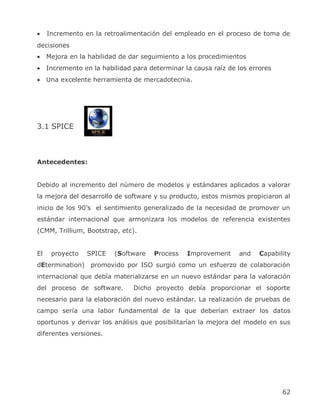 Incremento en la retroalimentación del empleado en el proceso de toma de
decisiones
     Mejora en la habilidad de dar seguimiento a los procedimientos
     Incremento en la habilidad para determinar la causa raíz de los errores
     Una excelente herramienta de mercadotecnia.




3.1 SPICE



Antecedentes:


Debido al incremento del número de modelos y estándares aplicados a valorar
la mejora del desarrollo de software y su producto, estos mismos propiciaron al
inicio de los 90’s el sentimiento generalizado de la necesidad de promover un
estándar internacional que armonizara los modelos de referencia existentes
(CMM, Trillium, Bootstrap, etc).


El    proyecto   SPICE    (Software    Process   Improvement     and    Capability
dEtermination)     promovido por ISO surgió como un esfuerzo de colaboración
internacional que debía materializarse en un nuevo estándar para la valoración
del proceso de software.        Dicho proyecto debía proporcionar el soporte
necesario para la elaboración del nuevo estándar. La realización de pruebas de
campo sería una labor fundamental de la que deberían extraer los datos
oportunos y derivar los análisis que posibilitarían la mejora del modelo en sus
diferentes versiones.




                                                                               62
 