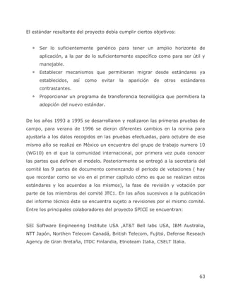 El estándar resultante del proyecto debía cumplir ciertos objetivos:


      Ser lo suficientemente genérico para tener un amplio horizonte de
      aplicación, a la par de lo suficientemente específico como para ser útil y
      manejable.
      Establecer mecanismos que permitieran migrar desde estándares ya
      establecidos,    así   como   evitar   la   aparición   de   otros   estándares
      contrastantes.
      Proporcionar un programa de transferencia tecnológica que permitiera la
      adopción del nuevo estándar.


De los años 1993 a 1995 se desarrollaron y realizaron las primeras pruebas de
campo, para verano de 1996 se dieron diferentes cambios en la norma para
ajustarla a los datos recogidos en las pruebas efectuadas, para octubre de ese
mismo año se realizó en México un encuentro del grupo de trabajo numero 10
(WG10) en el que la comunidad internacional, por primera vez pudo conocer
las partes que definen el modelo. Posteriormente se entregó a la secretaria del
comité las 9 partes de documento comenzando el periodo de votaciones ( hay
que recordar como se vio en el primer capítulo cómo es que se realizan estos
estándares y los acuerdos a los mismos), la fase de revisión y votación por
parte de los miembros del comité JTC1. En los años sucesivos a la publicación
del informe técnico éste se encuentra sujeto a revisiones por el mismo comité.
Entre los principales colaboradores del proyecto SPICE se encuentran:


SEI Software Engineering Institute USA ,AT&T Bell labs USA, IBM Australia,
NTT Japón, Northen Telecom Canadá, British Telecom, Fujitsi, Defense Reseach
Agency de Gran Bretaña, ITDC Finlandia, Etnoteam Italia, CSELT Italia.




                                                                                  63
 