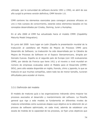 utilizada por la comunidad de software durante 1991 y 1992, en abril de ese
año surgió la primera versión definitiva, CMM Versión 1.0.


CMM contiene los elementos esenciales para conseguir procesos eficaces en
uno o más cuerpos de conocimiento, estando estos elementos basados en los
conceptos desarrollados por Crosby, Deming, Juran y Humphey.


En el año 2000 el CMM fue actualizado hacia el modelo CMMI (Capability
Maturity Model Integration).


En junio del 2009 tuvo lugar en León (España la presentación mundial de la
traducción al castellano del Modelo de Mejora de Procesos CMMI para
Desarrollo de Software. La traducción ha sido desarrollada por la Cátedra de
Mejora de Procesos de Software en el Espacio Iberoamericano, dirigida por
Gonzalo Cuevas. España es el segundo país de Europa (con 105 evaluaciones
CMMI, por detrás de Francia que tiene 141) y el noveno a nivel mundial en
número de empresas evaluadas sobre el Modelo para el Desarrollo (CMMI-
DEV), pero sólo estaba disponible en inglés, francés, chino y japonés, lo que se
traducía en que muchas compañías, sobre todo las de menor tamaño, tuvieran
dificultades para acceder al mismo.




3.3.1 Definición del modelo


El modelo de madurez guía a las organizaciones indicando cómo mejorar los
procesos asociados al desarrollo y mantenimiento del software. La filosofía
general que rige a este modelo se fundamenta en diferentes niveles de
madurez entendidas como sucesivas etapas cuyo objetivo es la obtención de un
proceso de software optimizado, en cada nivel, además de establecer una
escala de medida de la capacidad de los procesos, se fijan unos objetivos que


                                                                             74
 
