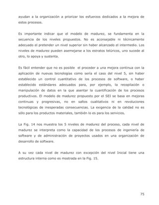 ayudan a la organización a priorizar los esfuerzos dedicados a la mejora de
estos procesos.


Es importante indicar que el modelo de madurez, se fundamenta en la
secuencia de los niveles propuestos. No es aconsejable ni técnicamente
adecuado el pretender un nivel superior sin haber alcanzado el intermedio. Los
niveles de madurez pueden asemejarse a los estratos telúricos, uno sucede al
otro, lo apoya y sustenta.


Es fácil entender que no es posible el proceder a una mejora continua con la
aplicación de nuevas tecnologías como sería el caso del nivel 5, sin haber
establecido un control cuantitativo de los procesos de software, o haber
establecido estándares adecuados para, por ejemplo, la recopilación o
manipulación de datos en la que asentar la cuantificación de los procesos
productivos. El modelo de madurez propuesto por el SEI se basa en mejoras
continuas   y   progresivas,   no   en   saltos   cualitativos   ni   en   revoluciones
tecnológicas de inesperadas consecuencias. La exigencia de la calidad no es
sólo para los productos materiales, también lo es para los servicios.


La Fig. 14 nos muestra los 5 niveles de madurez del proceso, cada nivel de
madurez se interpreta como la capacidad de los procesos de ingeniería de
software y de administración de proyectos usados en una organización de
desarrollo de software.


A su vez cada nivel de madurez con excepción del nivel Inicial tiene una
estructura interna como es mostrada en la Fig. 15.




                                                                                    75
 
