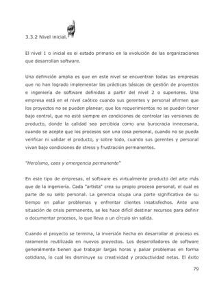 3.3.2 Nivel inicial.


El nivel 1 o inicial es el estado primario en la evolución de las organizaciones
que desarrollan software.


Una definición amplia es que en este nivel se encuentran todas las empresas
que no han logrado implementar las prácticas básicas de gestión de proyectos
e ingeniería de software definidas a partir del nivel 2 o superiores. Una
empresa está en el nivel caótico cuando sus gerentes y personal afirmen que
los proyectos no se pueden planear, que los requerimientos no se pueden tener
bajo control, que no esté siempre en condiciones de controlar las versiones de
producto, donde la calidad sea percibida como una burocracia innecesaria,
cuando se acepte que los procesos son una cosa personal, cuando no se pueda
verificar ni validar el producto, y sobre todo, cuando sus gerentes y personal
vivan bajo condiciones de stress y frustración permanentes.


“Heroísmo, caos y emergencia permanente‖


En este tipo de empresas, el software es virtualmente producto del arte más
que de la ingeniería. Cada "artista" crea su propio proceso personal, el cual es
parte de su sello personal. La gerencia ocupa una parte significativa de su
tiempo en paliar problemas y enfrentar clientes insatisfechos. Ante una
situación de crisis permanente, se les hace difícil destinar recursos para definir
o documentar procesos, lo que lleva a un círculo sin salida.


Cuando el proyecto se termina, la inversión hecha en desarrollar el proceso es
raramente reutilizada en nuevos proyectos. Los desarrolladores de software
generalmente tienen que trabajar largas horas y paliar problemas en forma
cotidiana, lo cual les disminuye su creatividad y productividad netas. El éxito

                                                                               79
 