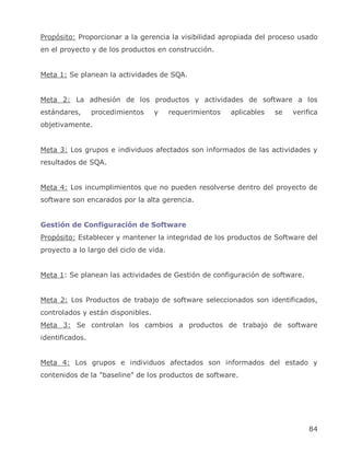 Propósito: Proporcionar a la gerencia la visibilidad apropiada del proceso usado
en el proyecto y de los productos en construcción.


Meta 1: Se planean la actividades de SQA.


Meta 2: La adhesión de los productos y actividades de software a los
estándares,      procedimientos    y     requerimientos   aplicables   se   verifica
objetivamente.


Meta 3: Los grupos e individuos afectados son informados de las actividades y
resultados de SQA.


Meta 4: Los incumplimientos que no pueden resolverse dentro del proyecto de
software son encarados por la alta gerencia.


Gestión de Configuración de Software
Propósito: Establecer y mantener la integridad de los productos de Software del
proyecto a lo largo del ciclo de vida.


Meta 1: Se planean las actividades de Gestión de configuración de software.


Meta 2: Los Productos de trabajo de software seleccionados son identificados,
controlados y están disponibles.
Meta 3: Se controlan los cambios a productos de trabajo de software
identificados.


Meta 4: Los grupos e individuos afectados son informados del estado y
contenidos de la "baseline" de los productos de software.




                                                                                 84
 