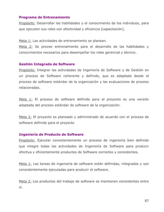 Programa de Entrenamiento
Propósito: Desarrollar las habilidades y el conocimiento de los individuos, para
que ejecuten sus roles con efectividad y eficiencia [capacitación].


Meta 1: Las actividades de entrenamiento se planean.
Meta 2: Se provee entrenamiento para el desarrollo de las habilidades y
conocimientos necesarios para desempeñar los roles gerencial y técnico.


Gestión Integrada de Software
Propósito: Integrar las actividades de Ingeniería de Software y de Gestión en
un proceso de Software coherente y definido, que es adaptado desde el
proceso de software estándar de la organización y las evaluaciones de proceso
relacionadas.


Meta 1: El proceso de software definido para el proyecto es una versión
adaptada del proceso estándar de software de la organización.


Meta 2: El proyecto es planeado y administrado de acuerdo con el proceso de
software definido para el proyecto


Ingeniería de Producto de Software
Propósito: Ejecutar consistentemente un proceso de ingeniería bien definido
que integre todas las actividades de Ingeniería de Software para producir
efectiva y eficientemente productos de Software correctos y consistentes.


Meta 1: Las tareas de ingeniería de software están definidas, integradas y son
consistentemente ejecutadas para producir el software.


Meta 2: Los productos del trabajo de software se mantienen consistentes entre
sí.



                                                                             87
 