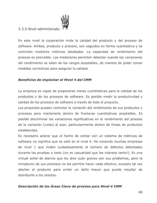 3.3.5 Nivel administrado.


En este nivel la corporación mide la calidad del producto y del proceso de
software. Ambos, producto y proceso, son seguidos en forma cuantitativa y se
controlan mediante métricas detalladas. La capacidad de rendimiento del
proceso es previsible. Las mediciones permiten detectar cuando las variaciones
del rendimiento se salen de los rangos aceptables, de manera de poder tomar
medidas correctivas para asegurar la calidad.


Beneficios de implantar el Nivel 4 del CMM


La empresa es capaz de proponerse metas cuantitativas para la calidad de los
productos y de los procesos de software. Es posible medir la productividad y
calidad de los procesos de software a través de todo el proyecto.
Los proyectos pueden controlar la variación del rendimiento de sus productos y
procesos para mantenerla dentro de fronteras cuantitativas aceptables. Es
posible discriminar las variaciones significativas en el rendimiento del proceso
de la variación (ruido) al azar, particularmente dentro de líneas de productos
establecidas.
Es necesario aclarar que el hecho de contar con un sistema de métricas de
software no significa que se esté en el nivel 4. He conocido muchas empresas
de nivel 1 que miden cuidadosamente el número de defectos detectados
durante las pruebas o tests (no es casualidad que les interese tanto!). Es una
virtual señal de alarma que les dice cuán graves son sus problemas, pero la
inmadurez de sus procesos no les permite hacer nada efectivo, excepto tal vez
abortar el producto para evitar un daño mayor que puede resultar de
distribuirlo a los clientes.


Descripción de las Áreas Clave de proceso para Nivel 4 CMM
                                                                             89
 