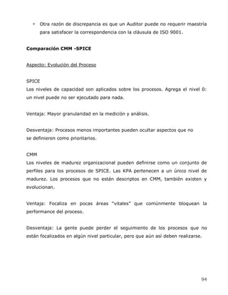 Otra razón de discrepancia es que un Auditor puede no requerir maestría
      para satisfacer la correspondencia con la cláusula de ISO 9001.


Comparación CMM -SPICE


Aspecto: Evolución del Proceso


SPICE
Los niveles de capacidad son aplicados sobre los procesos. Agrega el nivel 0:
un nivel puede no ser ejecutado para nada.


Ventaja: Mayor granularidad en la medición y análisis.


Desventaja: Procesos menos importantes pueden ocultar aspectos que no
se definieron como prioritarios.


CMM
Los niveles de madurez organizacional pueden definirse como un conjunto de
perfiles para los procesos de SPICE. Las KPA pertenecen a un único nivel de
madurez. Los procesos que no están descriptos en CMM, también existen y
evolucionan.


Ventaja: Focaliza en pocas áreas ―vitales‖ que comúnmente bloquean la
performance del proceso.


Desventaja: La gente puede perder el seguimiento de los procesos que no
están focalizados en algún nivel particular, pero que aún así deben realizarse.




                                                                              94
 