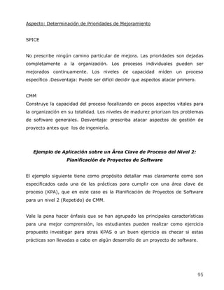 Aspecto: Determinación de Prioridades de Mejoramiento


SPICE


No prescribe ningún camino particular de mejora. Las prioridades son dejadas
completamente a la organización. Los procesos individuales pueden ser
mejorados continuamente. Los niveles de capacidad miden un proceso
específico .Desventaja: Puede ser difícil decidir que aspectos atacar primero.


CMM
Construye la capacidad del proceso focalizando en pocos aspectos vitales para
la organización en su totalidad. Los niveles de madurez priorizan los problemas
de software generales. Desventaja: prescriba atacar aspectos de gestión de
proyecto antes que los de ingeniería.




   Ejemplo de Aplicación sobre un Área Clave de Proceso del Nivel 2:
                  Planificación de Proyectos de Software


El ejemplo siguiente tiene como propósito detallar mas claramente como son
especificados cada una de las prácticas para cumplir con una área clave de
proceso (KPA), que en este caso es la Planificación de Proyectos de Software
para un nivel 2 (Repetido) de CMM.


Vale la pena hacer énfasis que se han agrupado las principales características
para una mejor comprensión, los estudiantes pueden realizar como ejercicio
propuesto investigar para otras KPAS o un buen ejercicio es checar si estas
prácticas son llevadas a cabo en algún desarrollo de un proyecto de software.




                                                                                 95
 