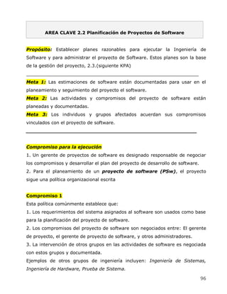 AREA CLAVE 2.2 Planificación de Proyectos de Software


Propósito: Establecer planes razonables para ejecutar la Ingeniería de
Software y para administrar el proyecto de Software. Estos planes son la base
de la gestión del proyecto, 2.3.(siguiente KPA)
_____________________________________________________________
Meta 1: Las estimaciones de software están documentadas para usar en el
planeamiento y seguimiento del proyecto el software.
Meta 2: Las actividades y compromisos del proyecto de software están
planeadas y documentadas.
Meta 3: Los individuos y grupos afectados acuerdan sus compromisos
vinculados con el proyecto de software.
______________________________________________________


Compromiso para la ejecución
1. Un gerente de proyectos de software es designado responsable de negociar
los compromisos y desarrollar el plan del proyecto de desarrollo de software.
2. Para el planeamiento de un proyecto de software (PSw), el proyecto
sigue una política organizacional escrita


Compromiso 1
Esta política comúnmente establece que:
1. Los requerimientos del sistema asignados al software son usados como base
para la planificación del proyecto de software.
2. Los compromisos del proyecto de software son negociados entre: El gerente
de proyecto, el gerente de proyecto de software, y otros administradores.
3. La intervención de otros grupos en las actividades de software es negociada
con estos grupos y documentada.
Ejemplos de otros grupos de ingeniería incluyen: Ingeniería de Sistemas,
Ingeniería de Hardware, Prueba de Sistema.

                                                                                96
 