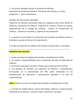 4. Los grupos afectados revisan el proyecto de software:
Estimación de tamaño del software, Estimación del esfuerzo y el costo,
programas, y otros compromisos.


Ejemplos de otros grupos afectados:
Ingeniería de software (incluyendo todos los subgrupos tales como diseño de
software), Estimación de software, Ingeniería de sistema, Prueba de sistema,
Aseguramiento de la calidad del software,           Gestión de Configuración de
Software , Gestión de contratos y, Soporte de documentación.


5. La gerencia revisa todos los compromisos del proyecto de software hechos a
individuos y grupos externos de la organización.


6. El plan de desarrollo de software del proyecto es gestionado y controlado.
_____________________________________________________________
Habilidad para ejecutar


1. Existe una orden de trabajo documentada y aprobada para el PSw.
2. Se asignan responsabilidades para el desarrollo del plan de desarrollo de
software.
3. Se proveen adecuados recursos y fondos para el planeamiento del PSw.
4. Los gerentes de software, los ingenieros de software y otrosindividuos
involucrados   en   el   planeamiento   del   PSw    están   entrenados   en    los
procedimientos de estimación y planeamiento aplicables a su área de
responsabilidad.


Hab 1. Existe una orden de trabajo documentada y aprobada para el PSw.


1. La Orden de Trabajo abarca: alcance del trabajo, objetivos y metas técnicas,
identificación de clientes y usuarios finales, estándares impuestos



                                                                                97
 