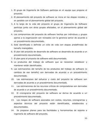 1. El grupo de Ingeniería de Software participa en el equipo que propone el
  proyecto.
2. El planeamiento del proyecto de software se inicia en las etapas iniciales y
  en paralelo con el planeamiento global del proyecto.
3. A lo largo de la vida del proyecto el grupo de Ingeniería de Software
  participa junto con otros grupos afectados, en el planeamiento global del
  proyecto.
4. Los compromisos del proyecto de software hechos por individuos y grupos
  ajenos a la organización son revisados con la gerencia senior de acuerdo a
  un procedimiento documentado.
5. Está identificado o definido un ciclo de vida con etapas predefinidas de
  tamaño manejables.
6. El plan del proyecto de desarrollo de software se desarrolla de acuerdo a un
  procedimiento documentado.
7. El plan para el proyecto de software está documentado.
8. Lo productos del trabajo de software que se necesitan establecer y
  mantener están identificados.
9. Las estimaciones del tamaño de los productos del trabajo de software (o
  cambios de ese tamaño) son derivadas de acuerdo a un procedimiento
  documentado.
10.   Las estimaciones del esfuerzo y costo del proyecto de software son
  derivadas de acuerdo a un procedimiento documentado.
11.   Las estimaciones de los recursos críticos de computadoras son derivadas
  de acuerdo a un procedimiento documentado.
12.   El cronograma del proyecto de software se deriva de acuerdo a un
  procedimiento documentado.
13.   Los riesgos de software asociados con costos, recursos, cronogramas y
  aspectos    técnicos   del   proyecto   están   identificados,   establecidos    y
  documentados.
14.   Se preparan planes para las facilidades y herramientas de soporte a
  ingeniería de software del proyecto.

                                                                                  99
 