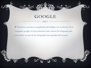 GOOGLE
 Haremos una breve recopilación del trabajo y la evolución de la
compañía google, el cual comenzó como motor de búsqueda para
convertirse en una de las compañías mas grandes del mundo.
 