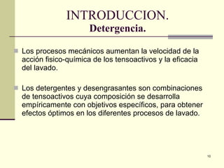 INTRODUCCION. Detergencia. Los procesos mecánicos aumentan la velocida d  de la acción fisico-química de los tensoactivos y la eficacia del lavado. Los detergentes  y desengrasantes  son combinaciones de tensoactivos cuya composición se desarrolla empíricamente con objetivos específicos, para obtener efectos óptimos en los diferentes  p rocesos de lavado.  