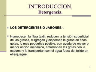 INTRODUCCION. Detergencia. LOS  DETERGENTES O  JABONES .-. Humedecen la fibra textil, reducen la tensión superficial de las grasas, disgregan y dispersan la grasa en fina s  gotas, lo mas pequeñas posible, con ayuda de mayor o menor acción mecánica, emulsionan las gotas con la espuma y la transportan con el agua fuera del tejido en el enjuague. 