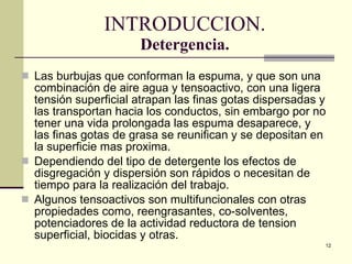 INTRODUCCION. Detergencia. Las burbujas que conforman la espuma, y que  son  una combinación de aire agua y tensoactivo, con una ligera tensión superficial atrapan las finas gotas dispersadas y las transportan hacia los condu c tos, sin embargo por no tener una vida prolongada las espuma desaparece, y las finas gotas de grasa se reunifican y se depositan en la superficie mas proxima. Dependiendo del tipo de detergente los efectos de disgregación y dispersión son rápid o s o necesitan de tiempo para la realización del trabajo. Algunos tensoactivos son multifuncionales con otras propiedades como, reengrasantes, co-solventes, potenciadores de la actividad reductora de tension superficial, biocidas y otras. 