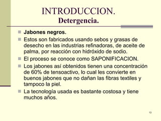 INTRODUCCION. Detergencia. Jabones negros. Estos son fabricados usando sebos y grasas de desecho en las industrias refinadoras, de aceite de palma, por reacción con hidróxido de sodio. El proceso se conoce como SAPONIFICACION. Los jabones así obtenidos tienen una concentración de 60% de tensoactivo, lo cual les convierte en buenos jabones que no dañan las fibras textiles y tampoco la piel. La tecnología usada es bastante costosa y tiene muchos años. 