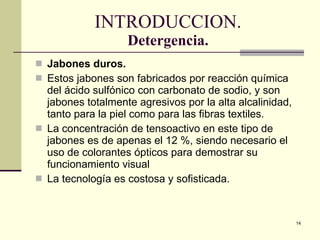 INTRODUCCION. Detergencia. Jabones duros.  Estos jabones son fabricados por reacción química del ácido sulfónico con carbonato de sodio, y son jabones totalmente agresivos por la alta alcalinidad, tanto para la piel como para las fibras textiles. La concentración de tensoactivo en este tipo de jabones es de apenas el 12 %, siendo necesario el uso de colorantes ópticos para demostrar su funcionamiento visual La tecnología es costosa y sofisticada. 