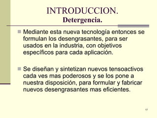 INTRODUCCION. Detergencia. Mediante esta nueva tecnología entonces se formulan los desengrasantes, para ser usados en la industria, con objetivos específicos para cada aplicación. Se diseñan y sintetizan nuevos tensoactivos cada ves mas poderosos y se los pone a nuestra disposición, para formular y fabricar nuevos desengrasantes mas eficientes. 