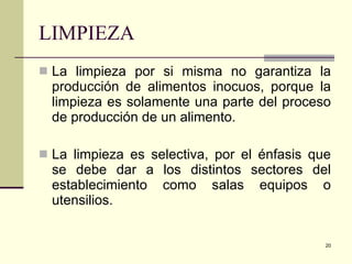 LIMPIEZA La limpieza por si misma no garantiza la producción de alimentos inocuos, porque la limpieza es solamente una parte del proceso de producción de un alimento. La limpieza es selectiva, por el énfasis que se debe dar a los distintos sectores del establecimiento como salas equipos o utensilios. 