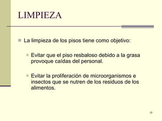 LIMPIEZA La limpieza de los pisos tiene como objetivo: Evitar que el piso resbaloso debido a la grasa provoque caídas del personal. Evitar la proliferación de microorganismos e insectos que se nutren de los residuos de los alimentos.  