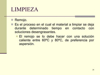 LIMPIEZA Remojo. Es el proceso en el cual el material a limpiar se deja durante determinado tiempo en contacto con soluciones desengrasantes. El remojo se lo debe hacer con una solución caliente entre 60ºC y 80ºC, de preferencia por aspersión. 